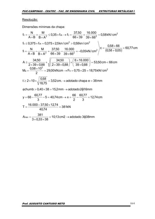 PUC-CAMPINAS – CEATEC – FAC. DE ENGENHARIA CIVIL ESTRUTURAS METÁLICAS I
Prof. AUGUSTO CANTUSIO NETO 10-9
Resolução:
Dimensões mínimas da chapa:
( )
cm66cm50,53
88,039
000.166
88,0392
50,34
88,0392
50,34
A
cm77,60
05,058,0
6658,0
c
cm/kN05,0
6639
000.16
3966
50,37
AB
M
BA
N
f
cm/kn58,0cm/kn5,2375,0f375,0f
cm/kN58,0
6639
000.16
3966
50,37
ff35,0
AB
M
BA
N
f
2
22
t
22
ckc
2
2
cck
2
c
<=⎟
⎠
⎞
⎜
⎝
⎛
×
×
+⎟
⎠
⎞
⎜
⎝
⎛
××
+
××
≥
=
+
×
=
−=
×
−
×
=
×
−
×
=
>×=×≤
=
×
+
×
=→×≤
×
+
×
=
mm383adotado2cm13,10
3833,03
381
A
kN381
74,40
74,1250,37000.16
T
cm74,12
3
77,60
2
66
xcm74,405
3
77,60
66y
mm162adotadomm2,153840,0chumb
mm38echapaadotado.cm52,3
75,18
58,0
102t
cm/kN75,182575,0Fcm.kN00,29
2
1058,0
M
nec
2
b
2
a
φ
φ
→=
××
=
=
×−
=
=−=→=−−=
→=×>φ
=→=××≥
=×=→=
×
=
 