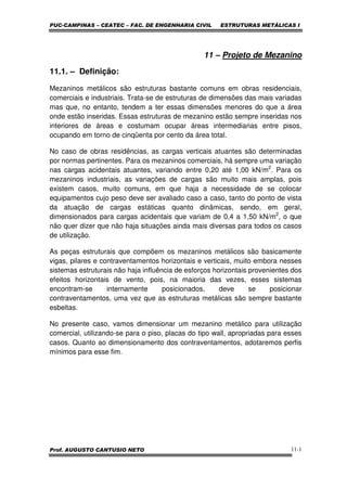 PUC-CAMPINAS – CEATEC – FAC. DE ENGENHARIA CIVIL ESTRUTURAS METÁLICAS I
Prof. AUGUSTO CANTUSIO NETO 11-1
11 – Projeto de Mezanino
11.1. – Definição:
Mezaninos metálicos são estruturas bastante comuns em obras residenciais,
comerciais e industriais. Trata-se de estruturas de dimensões das mais variadas
mas que, no entanto, tendem a ter essas dimensões menores do que a área
onde estão inseridas. Essas estruturas de mezanino estão sempre inseridas nos
interiores de áreas e costumam ocupar áreas intermediarias entre pisos,
ocupando em torno de cinqüenta por cento da área total.
No caso de obras residências, as cargas verticais atuantes são determinadas
por normas pertinentes. Para os mezaninos comerciais, há sempre uma variação
nas cargas acidentais atuantes, variando entre 0,20 até 1,00 kN/m2
. Para os
mezaninos industriais, as variações de cargas são muito mais amplas, pois
existem casos, muito comuns, em que haja a necessidade de se colocar
equipamentos cujo peso deve ser avaliado caso a caso, tanto do ponto de vista
da atuação de cargas estáticas quanto dinâmicas, sendo, em geral,
dimensionados para cargas acidentais que variam de 0,4 a 1,50 kN/m2
, o que
não quer dizer que não haja situações ainda mais diversas para todos os casos
de utilização.
As peças estruturais que compõem os mezaninos metálicos são basicamente
vigas, pilares e contraventamentos horizontais e verticais, muito embora nesses
sistemas estruturais não haja influência de esforços horizontais provenientes dos
efeitos horizontais de vento, pois, na maioria das vezes, esses sistemas
encontram-se internamente posicionados, deve se posicionar
contraventamentos, uma vez que as estruturas metálicas são sempre bastante
esbeltas.
No presente caso, vamos dimensionar um mezanino metálico para utilização
comercial, utilizando-se para o piso, placas do tipo wall, apropriadas para esses
casos. Quanto ao dimensionamento dos contraventamentos, adotaremos perfis
mínimos para esse fim.
 