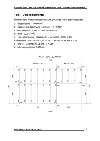 PUC-CAMPINAS – CEATEC – FAC. DE ENGENHARIA CIVIL ESTRUTURAS METÁLICAS I
Prof. AUGUSTO CANTUSIO NETO 11-2
11.2. – Dimensionamento:
Dimensionar o mezanino metálico abaixo, utilizando-se dos seguintes dados:
a- carga acidental – 4,00 kN/m2
;
b – peso próprio da estrutura (estimado) – 0,40 kN/m2
;
c - peso da placa de piso tipo wall – 0,20 kN/m2
;
d – fôrro – 0,20 kN/m2
;
e – vigas secundárias – utilizar perfis U laminados (ASTM A-36);
f – vigas principais – utilizar vigas padrão W Açominas (ASTM A-572);
g – pilares – utilizar perfis CS (ASTM A-36);
h – altura do mezanino: 3.400mm.
PM.4
03
VM
4000
VM 04
VM05
VM
VM
VM
VM
VM05
7500
PM.5
PM.7 PM.8
PM.1
VM 01
VM06
3000
VM
VM06
VM
VM
VM
VM
VM06
06
06
06
06
PM.2
PM.6
PM.3
06
VM 02
VM 02
VM06
VM06
VM06
6 x 1250 = 7500 4 x 1250 = 5000
1250
5000
40003000
7000
7000
PLANTA DO MEZANINO
05
05
05
05
05
12500
 