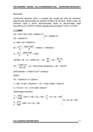 PUC-CAMPINAS – CEATEC – FAC. DE ENGENHARIA CIVIL ESTRUTURAS METÁLICAS I
Prof. AUGUSTO CANTUSIO NETO 11-3
Resolução:
Inicialmente devemos definir a atuação das cargas por área de influencia,
seguido pela determinação do esquema estático da estrutura. Assim sendo, as
primeiras vigas a serem dimensionadas serão as denominadas vigas
secundárias, ou V.M.05 e V.M.06, seguido pelas principais: V.M.01 a V.M.04.
1 – V.M.05
00,1QQQ
00,1Q1680,5
99,0
74,5
t
b
00,1K70
t
h
00,1Q10877,32
559,0
32,18
t
h
:)Q(localflambagem)a
cm68,599,074,5Amm4,57b
cm24,10559,032,18Amm20,1839,92203h
mm203d/cm40,133W
:Dados
)tentativa1(10,17x203Uadotadoperfil
cm120W)oestatísticnúmero(50,1
256,0
5,1200.1
W
fb
M
W
W
M
fbcm/kN25F36AASTM
kN12
2
00,400,6
2
q
V
cm.kN200.1m.kN12
8
00,400,6
8
q
M
.m/kN00,625,180,4q
m/kN80,4CT
m/kN00,4CA
m/kN80,020,020,040,0CP
sa
s
f
c
w
a
w
a
2
f
2
w
3
x
a
3
xpx
x
px
x
x
x
x
2
y
x
22
x
2
2
2
=×=
=⇒<==
=→<→=⇒<==
=×=→=
=×=→=×−=
==
→
=→=→
×
×
=
×
=⇒=→=→−
=
×
=
×
=
==
×
=
×
=
=×=
=
=
=++=
γ
γ
l
l
 