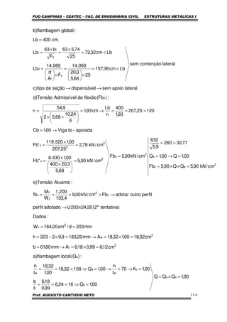 PUC-CAMPINAS – CEATEC – FAC. DE ENGENHARIA CIVIL ESTRUTURAS METÁLICAS I
Prof. AUGUSTO CANTUSIO NETO 11-4
perfiloutroadotarFbcm/kN00,9
4,133
200.1
W
M
fb
:AtuanteTensão)e
cm/kN90,5QQ90,5Fb
00,1Q00,1Q
77,32260
9,5
632
cm/kN90,5Fb
cm/kN90,5
68,5
3,20400
00,1430.8
"Fb
cm/kN78,2
25,207
00,1520.119
'Fb
apoiadabiViga00,1Cb
12025,207
93,1
400
r
Lb
cm93,1
6
24,10
68,52
9,54
r
:)Fb(flexãodeAdmissívelTensão)d
lateralapoiosemldispensáveseçãodetipo)c
lateralcontençãosem
Lbcm36,157
25
68,5
3,20
060.14
F
A
d
060.14
Lb
Lbcm32,72
25
74,563
F
b63
Lb
.cm400Lb
:globalflambagem)b
x
2
x
x
x
2
ex
e
2
x
2
x
2
2
x
t
t
x
y
f
2
y
f
1
→>===









=××=
=→=
>=
=
=





 ×
×
=
=
×
=
−→=
>==→=






+×
=
→→
<=
×





=
×





=
<=
×
=
×
=
=
00,1QQQ
00,1Q1624,6
99,0
18,6
t
b
00,1K70
t
h
00,1Q10832,18
00,1
32,18
t
h
:)Q(localflambagem)a
cm12,699,018,6Amm80,61b
cm32,1800,132,18Amm20,1839,92203h
mm203d/cm00,164W
:Dados
)tentativa2(20,24x203Uadotadoperfil
sa
s
f
c
w
a
w
a
2
f
2
w
3
x
a
=×=
=⇒<==
=→<→=⇒<==
=×=→=
=×=→=×−=
==
→
 