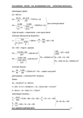 PUC-CAMPINAS – CEATEC – FAC. DE ENGENHARIA CIVIL ESTRUTURAS METÁLICAS I
Prof. AUGUSTO CANTUSIO NETO 11-5
perfiloutroadotarFbcm/kN22,7
166
200.1
W
M
fb
:AtuanteTensão)e
cm/kN35,6QQ35,6Fb
00,1Q100Q
32,18251
35,6
632
cm/kN35,6Fb
cm/kN35,6
12,6
3,20400
00,1430.8
"Fb
cm/kN96,2
201
00,1520.119
'Fb
apoiadabiViga00,1Cb
120201
99,1
400
r
Lb
cm99,1
6
32,18
12,62
9,72
r
:)Fb(flexãodeAdmissívelTensão)d
lateralapoiosemldispensáveseçãodetipo)c
lateralcontençãosem
Lbcm55,169
25
12,6
3,20
060.14
F
A
d
060.14
Lb
Lbcm87,77
25
18,663
F
b63
Lb
.cm400Lb
:globalflambagem)b
x
2
x
x
x
2
ex
e
2
x
2
x
2
2
x
t
t
x
y
f
2
y
f
1
→>===









=××=
=→=
>=
=
=





 ×
×
=
=
×
=
−→=
>==→=






+×
=
→→
<=
×





=
×





=
<=
×
=
×
=
=
00,1QQQ
00,1Q1695,5
11,1
6,6
t
b
00,1K70
t
h
00,1Q10839,37
62,0
18,23
t
h
:)Q(localflambagem)a
cm33,711,160,6Amm66b
cm14,1461,018,23Amm80,23111,12254h
mm254d/cm00,221W
:Dados
)tentativa3(70,22x254Uadotadoperfil
sa
s
f
c
w
a
w
a
2
f
2
w
3
x
a
=×=
=⇒<==
=→<→=⇒<==
=×=→=
=×=→=×−=
==
→
 