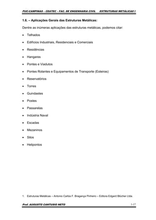 PUC-CAMPINAS – CEATEC – FAC. DE ENGENHARIA CIVIL ESTRUTURAS METÁLICAS I
Prof. AUGUSTO CANTUSIO NETO 1-17
1.6. – Aplicações Gerais das Estruturas Metálicas:
Dentre as inúmeras aplicações das estruturas metálicas, podemos citar:
• Telhados
• Edifícios Industriais, Residenciais e Comerciais
• Residências
• Hangares
• Pontes e Viadutos
• Pontes Rolantes e Equipamentos de Transporte (Esteiras)
• Reservatórios
• Torres
• Guindastes
• Postes
• Passarelas
• Indústria Naval
• Escadas
• Mezaninos
• Silos
• Helipontos
1. Estruturas Metálicas – Antonio Carlos F. Bragança Pinheiro – Editora Edgard Blücher Ltda.
 