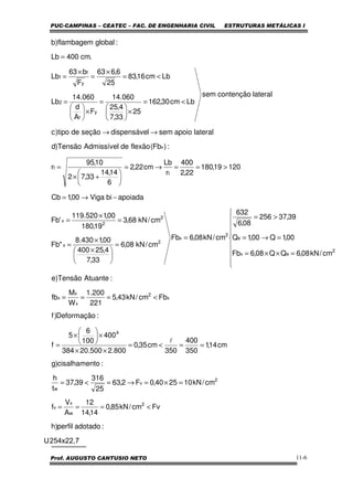 PUC-CAMPINAS – CEATEC – FAC. DE ENGENHARIA CIVIL ESTRUTURAS METÁLICAS I
Prof. AUGUSTO CANTUSIO NETO 11-6
2 5 4 x 2 2 , 7U
:adotadoperfil)h
Fvcm/kN85,0
14,14
12
A
V
f
cm/kN102540,0F2,63
25
316
39,37
t
h
:tocisalhamen)g
cm14,1
350
400
350
cm35,0
800.2500.20384
400
100
6
5
f
:Deformação)f
Fbcm/kN43,5
221
200.1
W
M
fb
:AtuanteTensão)e
cm/kN08,6QQ08,6Fb
00,1Q00,1Q
39,37256
08,6
632
cm/kN08,6Fb
cm/kN08,6
33,7
4,25400
00,1430.8
"Fb
cm/kN68,3
19,180
00,1520.119
'Fb
apoiadabiViga00,1Cb
12019,180
22,2
400
r
Lb
cm22,2
6
14,14
33,72
10,95
r
:)Fb(flexãodeAdmissívelTensão)d
lateralapoiosemldispensáveseçãodetipo)c
lateralcontençãosem
Lbcm30,162
25
33,7
4,25
060.14
F
A
d
060.14
Lb
Lbcm16,83
25
6,663
F
b63
Lb
.cm400Lb
:globalflambagem)b
2
w
x
v
2
v
w
4
x
2
x
x
x
2
ex
e
2
x
2
x
2
2
x
t
t
x
y
f
2
y
f
1
<===
=×=→=<=
==<=
××
×





×
=
<===









=××=
=→=
>=
=
=





 ×
×
=
=
×
=
−→=
>==→=






+×
=
→→
<=
×





=
×





=
<=
×
=
×
=
=
l
 