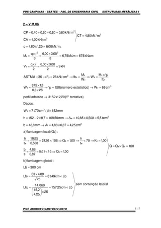 PUC-CAMPINAS – CEATEC – FAC. DE ENGENHARIA CIVIL ESTRUTURAS METÁLICAS I
Prof. AUGUSTO CANTUSIO NETO 11-7
2 – V.M.06
lateralcontençãosem
Lbcm25,157
25
25,4
2,15
060.14
Lb
Lbcm49,61
25
88,463
Lb
cm300Lb
:globalflambagem)b
00,1QQQ
00,1Q1661,5
87,0
88,4
t
b
00,1K70
t
h
00,1Q10836,21
508,0
85,10
t
h
:)Q(localflambagem)a
cm25,487,088,4Amm8,48b
cm51,5508,085,10Amm50,1087,82152h
mm152d/cm70,71W
:Dados
)tentativa1(20,12x152Uadotadoperfil
cm68W)oestatísticnúmero(50,1
256,0
5,1675
W
fb
M
W
W
M
fbcm/kN25F36AASTM
kN9
2
00,300,6
2
q
V
cm.kN675m.kN75,6
8
00,300,6
8
q
M
.m/kN00,625,180,4q
m/kN80,4CT
m/kN00,4CA
m/kN80,020,020,040,0CP
2
1
sa
s
f
c
w
a
w
a
2
f
2
w
3
x
a
3
xpx
x
px
x
x
x
x
2
y
x
22
x
2
2
2
<=
×





=
<=
×
=
=
=×=
=⇒<==
=→<→=⇒<==
=×=→=
=×=→=×−=
==
→
=→=→
×
×
=
×
=⇒=→=→−
=
×
=
×
=
==
×
=
×
=
=×=
=
=
=++=
γ
γ
l
l
 