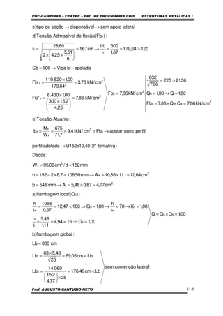 PUC-CAMPINAS – CEATEC – FAC. DE ENGENHARIA CIVIL ESTRUTURAS METÁLICAS I
Prof. AUGUSTO CANTUSIO NETO 11-8
perfiloutroadotarFbcm/kN41,9
7,71
675
W
M
fb
:AtuanteTensão)e
cm/kN86,7QQ86,7Fb
00,1Q00,1Q
36,21225
86,7
632
cm/kN86,7Fb
cm/kN86,7
25,4
2,15300
00,1430.8
"Fb
cm/kN70,3
64,179
00,1520.119
'Fb
apoiadabiViga00,1Cb
12064,179
67,1
300
r
Lb
cm67,1
6
51,5
25,42
80,28
r
:)Fb(flexãodeAdmissívelTensão)d
lateralapoiosemldispensáveseçãodetipo)c
x
2
x
x
x
2
ex
e
2
x
2
x
2
2
x
t
t
x
→>===









=××=
=→=
>=
=
=





 ×
×
=
=
×
=
−→=
>==→=






+×
=
→→
lateralcontençãosem
Lbcm49,176
25
77,4
2,15
060.14
Lb
Lbcm05,69
25
48,563
Lb
cm300Lb
:globalflambagem)b
00,1QQQ
00,1Q1694,4
11,1
48,5
t
b
00,1K70
t
h
00,1Q10847,12
87,0
85,10
t
h
:)Q(localflambagem)a
cm77,487,048,5Amm8,54b
cm04,1211,185,10Amm50,1087,82152h
mm152d/cm00,95W
:Dados
)tentativa2(40,19x152Uadotadoperfil
2
1
sa
s
f
c
w
a
w
a
2
f
2
w
3
x
a
<=
×





=
<=
×
=
=
=×=
=⇒<==
=→<→=⇒<==
=×=→=
=×=→=×−=
==
→
 