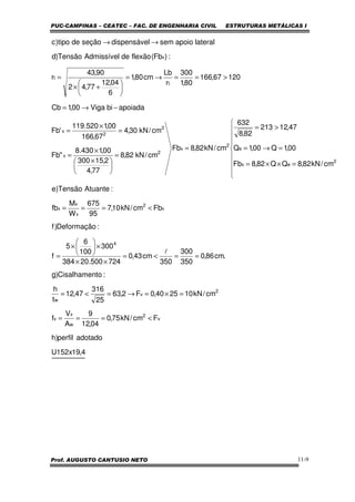 PUC-CAMPINAS – CEATEC – FAC. DE ENGENHARIA CIVIL ESTRUTURAS METÁLICAS I
Prof. AUGUSTO CANTUSIO NETO 11-9
4,19x152U
adotadoperfil)h
Fcm/kN75,0
04,12
9
A
V
f
cm/kN102540,0F2,63
25
316
47,12
t
h
:toCisalhamen)g
.cm86,0
350
300
350
cm43,0
724500.20384
300
100
6
5
f
:Deformação)f
Fbcm/kN10,7
95
675
W
M
fb
:AtuanteTensão)e
cm/kN82,8QQ82,8Fb
00,1Q00,1Q
47,12213
82,8
632
cm/kN82,8Fb
cm/kN82,8
77,4
2,15300
00,1430.8
"Fb
cm/kN30,4
67,166
00,1520.119
'Fb
apoiadabiViga00,1Cb
12067,166
80,1
300
r
Lb
cm80,1
6
04,12
77,42
90,43
r
:)Fb(flexãodeAdmissívelTensão)d
lateralapoiosemldispensáveseçãodetipo)c
v
2
w
x
v
2
v
w
4
x
2
x
x
x
2
ex
e
2
x
2
x
2
2
x
t
t
x
<===
=×=→=<=
==<=
××
×





×
=
<===









=××=
=→=
>=
=
=





 ×
×
=
=
×
=
−→=
>==→=






+×
=
→→
l
 