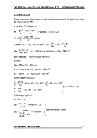 PUC-CAMPINAS – CEATEC – FAC. DE ENGENHARIA CIVIL ESTRUTURAS METÁLICAS I
Prof. AUGUSTO CANTUSIO NETO 11-10
3 – V.M.01/V.M.04
Adotaremos para essas vigas o mesmo dimensionamento, tomando-se a área
de influencia da V.M.04.
lateralcontençãosem
Lbcm75,119
5,34
08,9
9,30
060.14
Lb
Lbcm40,109
5,34
2,1063
Lb
cm125Lb
:globalflambagem)b
00,1QQQ
00,1Q1473,5
89,0
10,5
t
b
00,1K70
t
h
00,1Q925,48
6,0
10,29
t
h
:)Q(localflambagem)a
cm08,989,02,10Amm102b
cm46,176,010,29Amm291h
mm309d/cm356W
:Dados
)tentativa1(3,28x310Wadotadoperfil
cm326W)oestatísticnúmero(00,1
5,346,0
0,1750.6
W
fb
M
W
W
M
fbcm/kN5,34F572AASTM
kN36
2
50,760,9
2
q
V
cm.kN750.6m.kN50,67
8
50,760,9
8
q
M
.m/kN60,900,280,4q
2
1
sa
s
f
c
w
a
w
a
2
ff
2
w
3
x
a
3
xpx
x
px
x
x
x
x
2
y
x
22
x
<=
×





=
<=
×
=
=
=×=
=⇒<==
=→<→=⇒<==
=×=→=
=×=→=
==
→
=→=→
×
×
=
×
=⇒=→=→−
=
×
=
×
=
==
×
=
×
=
=×=
γ
γ
l
l
 