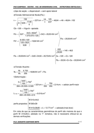 PUC-CAMPINAS – CEATEC – FAC. DE ENGENHARIA CIVIL ESTRUTURAS METÁLICAS I
Prof. AUGUSTO CANTUSIO NETO 11-11
Em vista de que as características geométricas do perfil são maiores do que o
perfil W 310x28,3, adotado na 1a
. tentativa, não é necessário efetuar-se as
demais verificações.







→=→
=
××
×





×
=
→==>=
××
×





×
=
<===









=××=
=→=
>=
=×<=
=
=





 ×
×
=
=×







×
×
−=
−→=
<<→==→=






+×
=
→→
)levemais(adotadocm77.12I80,38x410W
39x360W
5,44x310W
propostosperfis
cm016.9
14,2500.20384
750
100
60,9
5
I
maiorperfiladotar.cm14,2
350
750
350
cm51,3
500.5500.20384
750
100
60,9
5
f
:Deformação)f
Fbcm/kN96,18
356
750.6
W
M
fb
:AtuanteTensão)e
cm/kN50,20QQ50,20Fb
00,1Q00,1Q
5,48140
50,20
632
cm/kN70,2050,3460,0cm/kN50,20Fb
cm/kN50,20Fb
cm/kN82,19
08,9
9,30125
00,1430.8
"Fb
cm/kN50,205,34
00,1670.075.1
64,485,34
67,0'Fb
apoiadabiViga00,1Cb
10264,484664,48
57,2
125
r
Lb
cm57,2
6
46,17
08,92
158
r
:)Fb(flexãodeAdmissívelTensão)d
lateralapoiosemldispensáveseçãodetipo)c
4
x
4
4
nec,x
4
x
2
x
x
x
2
ex
e
22
x
2
x
2
x
2
2
x
t
t
x
l
 