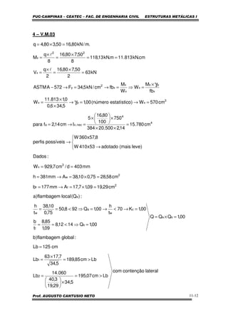 PUC-CAMPINAS – CEATEC – FAC. DE ENGENHARIA CIVIL ESTRUTURAS METÁLICAS I
Prof. AUGUSTO CANTUSIO NETO 11-12
4 – V.M.03
lateralcontençãocom
Lbcm07,195
5,34
29,19
3,40
060.14
Lb
Lbcm85,189
5,34
7,1763
Lb
cm125Lb
:globalflambagem)b
00,1QQQ
00,1Q1412,8
09,1
85,8
t
b
00,1K70
t
h
00,1Q928,50
75,0
10,38
t
h
:)Q(localflambagem)a
cm29,1909,17,17Amm177b
cm58,2875,010,38Amm381h
mm403d/cm7,929W
:Dados
)levemais(adotado53x410W
8,57x360W
possíveisperfis
cm780.15
14,2500.20384
750
100
80,16
5
Icm14,2fpara
cm570W)oestatísticnúmero(00,1
5,346,0
0,1813.11
W
fb
M
W
W
M
fbcm/kN5,34F572AASTM
kN63
2
50,780,16
2
q
V
cm.kN813.11m.kN13,118
8
50,780,16
8
q
M
.m/kN80,1650,380,4q
2
1
sa
s
f
c
w
a
w
a
2
ff
2
w
3
x
4
4
nec,xa
3
xpx
x
px
x
x
x
x
2
y
x
22
x
>=
×





=
>=
×
=
=
=×=
=⇒<==
=→<→=⇒<==
=×=→=
=×=→=
==




→
→
=
××
×





×
=→=
=→=→
×
×
=
×
=⇒=→=→−
=
×
=
×
=
==
×
=
×
=
=×=
γ
γ
l
l
 