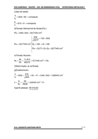 PUC-CAMPINAS – CEATEC – FAC. DE ENGENHARIA CIVIL ESTRUTURAS METÁLICAS I
Prof. AUGUSTO CANTUSIO NETO 11-13
53x410W:adotadoperfil)h
Fcm/kN20,2
58,28
63
A
V
f
cm/kN80,135,3440,0F54
5,34
316
8,50
t
h
:toCisalhamen)g
verificadajá:Deformação)f
Fbcm/kN71,12
70,929
813.11
W
M
fb
:AtuanteTensão)e
cm/kN77,22QQ77,22Fb
00,1Q00,1Q
8,50132
77,22
632
cm/kN77,22Fb
cm/kN77,225,3466,0Fb
:)Fb(flexãodeAdmissívelTensão)d
compacta912,8
t
b
compacta928,50
t
h
:seçãodetipo)c
v
2
w
x
v
2
v
w
x
2
x
x
x
2
ex
e
2
x
2
x
x
f
w
<===
=×=→=<=
<===









=××=
=→=
>=
=
=×=
→<=
→<=
 