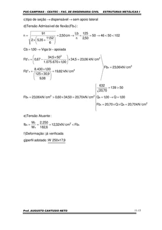 PUC-CAMPINAS – CEATEC – FAC. DE ENGENHARIA CIVIL ESTRUTURAS METÁLICAS I
Prof. AUGUSTO CANTUSIO NETO 11-15
9,17x250W:adotadoperfil)g
verificadajá:Deformação)f
Fbcm/kN32,12
6,182
250.2
W
M
fb
:AtuanteTensão)e
cm/kN70,20QQ70,20Fb
00,1Q00,1Q
50139
70,20
632
cm/kN70,2050,3460,0cm/kN06,23Fb
cm/kN06,23Fb
cm/kN82,19
08,9
9,30125
00,1430.8
"Fb
cm/kN06,235,34
00,1670.075.1
505,34
67,0'Fb
apoiadabiViga00,1Cb
102504650
50,2
125
r
Lb
cm50,2
6
52,11
35,52
91
r
:)Fb(flexãodeAdmissívelTensão)d
lateralapoiosemldispensáveseçãodetipo)c
x
2
x
x
x
2
ex
e
22
x
2
x
2
x
2
2
x
t
t
x
<===









=××=
=→=
>=
=×>=
=
=





 ×
×
=
=×







×
×
−=
−→=
<<→==→=






+×
=
→→
 