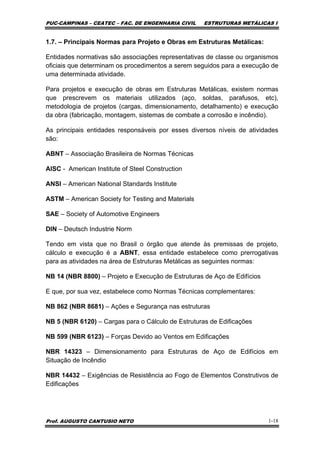PUC-CAMPINAS – CEATEC – FAC. DE ENGENHARIA CIVIL ESTRUTURAS METÁLICAS I
Prof. AUGUSTO CANTUSIO NETO 1-18
1.7. – Principais Normas para Projeto e Obras em Estruturas Metálicas:
Entidades normativas são associações representativas de classe ou organismos
oficiais que determinam os procedimentos a serem seguidos para a execução de
uma determinada atividade.
Para projetos e execução de obras em Estruturas Metálicas, existem normas
que prescrevem os materiais utilizados (aço, soldas, parafusos, etc),
metodologia de projetos (cargas, dimensionamento, detalhamento) e execução
da obra (fabricação, montagem, sistemas de combate a corrosão e incêndio).
As principais entidades responsáveis por esses diversos níveis de atividades
são:
ABNT – Associação Brasileira de Normas Técnicas
AISC - American Institute of Steel Construction
ANSI – American National Standards Institute
ASTM – American Society for Testing and Materials
SAE – Society of Automotive Engineers
DIN – Deutsch Industrie Norm
Tendo em vista que no Brasil o órgão que atende às premissas de projeto,
cálculo e execução é a ABNT, essa entidade estabelece como prerrogativas
para as atividades na área de Estruturas Metálicas as seguintes normas:
NB 14 (NBR 8800) – Projeto e Execução de Estruturas de Aço de Edifícios
E que, por sua vez, estabelece como Normas Técnicas complementares:
NB 862 (NBR 8681) – Ações e Segurança nas estruturas
NB 5 (NBR 6120) – Cargas para o Cálculo de Estruturas de Edificações
NB 599 (NBR 6123) – Forças Devido ao Ventos em Edificações
NBR 14323 – Dimensionamento para Estruturas de Aço de Edifícios em
Situação de Incêndio
NBR 14432 – Exigências de Resistência ao Fogo de Elementos Construtivos de
Edificações
 