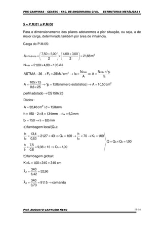 PUC-CAMPINAS – CEATEC – FAC. DE ENGENHARIA CIVIL ESTRUTURAS METÁLICAS I
Prof. AUGUSTO CANTUSIO NETO 11-16
5 – P.M.01 a P.M.08
Para o dimensionamento dos pilares adotaremos a pior situação, ou seja, a de
maior carga, determinada também por área de influência.
Carga do P.M.05:
comanda15,91
73,3
340
96,52
42,6
340
cm34034000,1LK
:globalflambagem)b
00,1QQQ
00,1Q1638,9
8,0
5,7
t
b
00,1K70
t
h
00,1Q4327,21
63,0
4,13
t
h
:)Q(localflambagem)a
mm0,8t150b
mm3,6tmm13482150h
mm150d/cm40,32A
:Dados
25x150CSadotadoperfil
cm50,10A)oestatísticnúmero(50,1
256,0
5,1105
A
fa
N
A
A
N
facm/kN25F36AASTM
kN10580,488,21N
m88,21
2
00,300,4
2
00,550,7
A
y
x
sa
s
f
c
w
a
w
a
ff
w
2
2
p
pmáxmáx2
y
máx
2
luênciainf
→==
==
=×=×
=×=
=⇒<==
=→<→=⇒<==
=→=
=→=×−=
==
→
=→=→
×
×
=
×
=⇒=→=→−
=×=
=




 +
×




 +
=
λ
λ
γ
γ
 