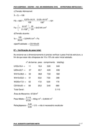 PUC-CAMPINAS – CEATEC – FAC. DE ENGENHARIA CIVIL ESTRUTURAS METÁLICAS I
Prof. AUGUSTO CANTUSIO NETO 11-17
07 – Verificação do peso total:
Ao encerrar-se o dimensionamento é preciso verificar o peso final da estrutura, a
fim de que esse não ultrapasse de 10 a 15% do valor inicial adotado.
25x150CSadotadoperfil)e
Facm/kN24,3
40,32
105
fa
:atuanteTensão)d
cm/kN43,8
91,1
25
1082
15,91
1Fa
91,1
108
15,91125,0
108
15,91375,0
667,1FS
108C
:AdmissívelTensão)c
2
2
2
2
3
3
c
→
<==
=×





×
−=
=
×
−
×
+=
=<λ
recalcularnecessárioénão15,1
40,0
46,0
pesoslaçãoRe
m/kN46,0m/kg46
50,67
115.3
MédioPeso
m50,67:MezaninodoÁrea
115.3:GeralTotal
68040,30,250825x150CS
17900,59,17029,17x250W
39850,70,53010,53x410W
58250,78,38028,38x410W
63600,47,22077,22x254U
64000,34,19114,19x152U
)kg(totalocomprimentpesobarrasde.n
22
2
o
→==
===
→
→
→
→
→
→
 