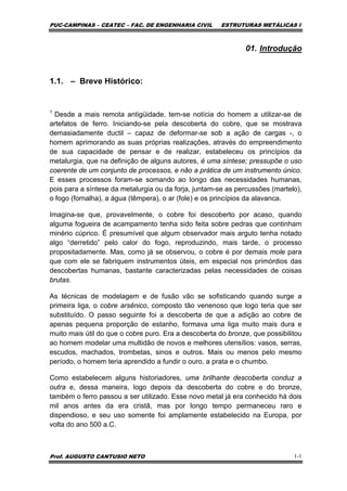 PUC-CAMPINAS – CEATEC – FAC. DE ENGENHARIA CIVIL ESTRUTURAS METÁLICAS I
Prof. AUGUSTO CANTUSIO NETO 1-1
01. Introdução
1.1. – Breve Histórico:
1
Desde a mais remota antigüidade, tem-se notícia do homem a utilizar-se de
artefatos de ferro. Iniciando-se pela descoberta do cobre, que se mostrava
demasiadamente ductil – capaz de deformar-se sob a ação de cargas -, o
homem aprimorando as suas próprias realizações, através do empreendimento
de sua capacidade de pensar e de realizar, estabeleceu os princípios da
metalurgia, que na definição de alguns autores, é uma síntese; pressupõe o uso
coerente de um conjunto de processos, e não a prática de um instrumento único.
E esses processos foram-se somando ao longo das necessidades humanas,
pois para a síntese da metalurgia ou da forja, juntam-se as percussões (martelo),
o fogo (fornalha), a água (têmpera), o ar (fole) e os princípios da alavanca.
Imagina-se que, provavelmente, o cobre foi descoberto por acaso, quando
alguma fogueira de acampamento tenha sido feita sobre pedras que continham
minério cúprico. É presumível que algum observador mais arguto tenha notado
algo “derretido” pelo calor do fogo, reproduzindo, mais tarde, o processo
propositadamente. Mas, como já se observou, o cobre é por demais mole para
que com ele se fabriquem instrumentos úteis, em especial nos primórdios das
descobertas humanas, bastante caracterizadas pelas necessidades de coisas
brutas.
As técnicas de modelagem e de fusão vão se sofisticando quando surge a
primeira liga, o cobre arsênico, composto tão venenoso que logo teria que ser
substituído. O passo seguinte foi a descoberta de que a adição ao cobre de
apenas pequena proporção de estanho, formava uma liga muito mais dura e
muito mais útil do que o cobre puro. Era a descoberta do bronze, que possibilitou
ao homem modelar uma multidão de novos e melhores utensílios: vasos, serras,
escudos, machados, trombetas, sinos e outros. Mais ou menos pelo mesmo
período, o homem teria aprendido a fundir o ouro, a prata e o chumbo.
Como estabelecem alguns historiadores, uma brilhante descoberta conduz a
outra e, dessa maneira, logo depois da descoberta do cobre e do bronze,
também o ferro passou a ser utilizado. Esse novo metal já era conhecido há dois
mil anos antes da era cristã, mas por longo tempo permaneceu raro e
dispendioso, e seu uso somente foi amplamente estabelecido na Europa, por
volta do ano 500 a.C.
 