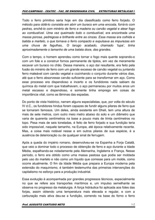 PUC-CAMPINAS – CEATEC – FAC. DE ENGENHARIA CIVIL ESTRUTURAS METÁLICAS I
Prof. AUGUSTO CANTUSIO NETO 1-2
Todo o ferro primitivo seria hoje em dia classificado como ferro forjado. O
método para obtê-lo consistia em abrir um buraco em uma encosta, forrá-lo com
pedras, enchê-lo com minério de ferro e madeira ou carvão vegetal e atear fogo
ao combustível. Uma vez queimado todo o combustível, era encontrada uma
massa porosa, pedregosa e brilhante entre as cinzas. Essa massa era colhida e
batida a martelo, o que tornava o ferro compacto e expulsava as impurezas em
uma chuva de fagulhas,. O tarugo acabado, chamado ‘lupa’, tinha
aproximadamente o tamanho de uma batata doce, das grandes.
Com o tempo, o homem aprendeu como tornar o fogo mais quente soprando-o
com um fole e a construir fornos permanente de tijolos, em vez de meramente
escavar um buraco no chão. Dessa maneira, o aço daí resultante, era feito pela
fusão do minério de ferro com um grande excesso de carvão vegetal ou juntando
ferro maleável com carvão vegetal e cozinhando o conjunto durante vários dias,
até que o ferro absorvesse carvão suficiente para se transformar em aço. Como
esse processo era dispendioso e incerto e os fundidores nada sabiam da
química do metal com que trabalhavam, o aço permaneceu por muitos anos um
metal escasso e dispendioso, e somente tinha emprego em coisas de
importância vital, como as lâminas das espadas.
Do ponto de vista histórico, narram alguns especialistas, que, por volta do século
IV d.C., os fundidores hindus foram capazes de fundir alguns pilares de ferro que
se tornaram famosos. Um deles, ainda existente em Dheli, tem uma altura de
mais de sete metros, com outro meio metro abaixo do solo e um diâmetro que
varia de quarenta centímetros na base a pouco mais de trinta centímetros no
topo. Pesa mais de seis toneladas, é feito de ferro forjado e sua fundição teria
sido impossível, naquele tamanho, na Europa, até época relativamente recente.
Mas, a coisa mais notável nesse e em outros pilares de sua espécie, é a
ausência de deterioração ou de qualquer sinal de ferrugem.
Após a queda do império romano, desenvolveu-se na Espanha a Forja Catalã,
que veio a dominar todo o processo de obtenção de ferro e aço durante a Idade
Média, espalhando-se notadamente pela Alemanha, Inglaterra e França. Nesse
período, o ferro era obtido como uma massa pastosa que podia ser moldada
pelo uso do martelo e não como um líquido que corresse para um molde, como
ocorre atualmente. O fim da Idade Média que prepara a Europa moderna pela
extensão do maquinismo, é também testemunha das primeiras intervenções do
capitalismo no esforço para a produção industrial.
Essa evolução é acompanhada por grandes progressos técnicos, especialmente
no que se refere aos transportes marítimos e, um impulso semelhante se
observa no progresso da metalurgia. A força hidráulica foi aplicada aos foles das
forjas, assim obtendo uma temperatura mais elevada e regular, e com a
carburação mais ativa deu-se a fundição, correndo na base do forno o ferro
 