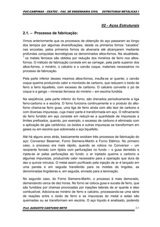 PUC-CAMPINAS – CEATEC – FAC. DE ENGENHARIA CIVIL ESTRUTURAS METÁLICAS I
Prof. AUGUSTO CANTUSIO NETO 2-1
02 - Aços Estruturais
2.1. – Processo de fabricação:
Vimos anteriormente que os processos de obtenção do aço passaram ao longo
dos tempos por algumas diversificações, desde os primeiros fornos “cavados”
nas encostas, pelos primeiros fornos de alvenaria até alcançarem mediante
profundas conquistas tecnológicas os denominados altos-fornos. Na atualidade,
1
os metais ferrosos são obtidos por redução dos minérios de ferro nos altos-
fornos. O método de fabricação consiste em se carregar, pela parte superior dos
altos-fornos, o minério, o calcário e o carvão coque, materiais necessários no
processo de fabricação.
Pela parte inferior desses mesmos altos-fornos, insufla-se ar quente; o carvão
coque queima produzindo calor e monóxido de carbono, que reduzem o óxido de
ferro a ferro liquefeito, com excesso de carbono. O calcário converte o pó de
coque e a ganga – minerais ferrosos do minério – em escória fundida.
Na seqüência, pela parte inferior do forno, são drenados periodicamente a liga
ferro-carbono e a escória. O forno funciona continuamente e o produto do alto-
forno chama-se ferro gusa, uma liga de ferro ainda com alto teor de carbono e
com diversas impurezas, cuja maior parte é transformada em aço. O refinamento
do ferro fundido em aço consiste em reduzir-se a quantidade de impurezas a
limites prefixados, quando, por exemplo, o excesso de carbono é eliminado com
a aplicação de gás carbônico; os óxidos e outras impurezas se transformam em
gases ou em escória que sobrenada o aço liquefeito.
Até há alguns anos atrás, basicamente existiam três processos de fabricação do
aço: Conversor Besemer, Forno Siemens-Martin e Forno Elétrico. No primeiro
caso, o processo era mais rápido, quando se coloca no Conversor – um
recipiente forrado com tijolos com perfurações no fundo – o gusa derretido e
injeta-se ar pelas perfurações ao fundo; o ar injetado queima o carbono e
algumas impurezas, produzindo calor necessário para a operação que dura de
dez a quinze minutos. O metal assim purificado pela injeção de ar é lançado em
uma panela e em seguida transferido para os moldes de lingotes, as
denominadas lingoteiras e, em seguida, enviado para a laminação.
No segundo caso, do Forno Siemens-Martin, o processo é mais demorado,
demandando cerca de dez horas. No forno se coloca gusa e sucata de ferro, que
são fundidos por chamas provocadas por injeções laterais de ar quente e óleo
combustível. Adiciona-se minério de ferro e calcário, processando-se uma série
de reações entre o óxido de ferro e as impurezas do metal e estas são
queimadas ou se transformam em escória. O aço líquido é analisado, podendo
 