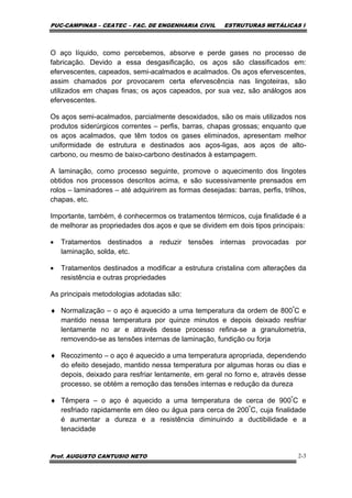 PUC-CAMPINAS – CEATEC – FAC. DE ENGENHARIA CIVIL ESTRUTURAS METÁLICAS I
Prof. AUGUSTO CANTUSIO NETO 2-3
O aço líquido, como percebemos, absorve e perde gases no processo de
fabricação. Devido a essa desgasificação, os aços são classificados em:
efervescentes, capeados, semi-acalmados e acalmados. Os aços efervescentes,
assim chamados por provocarem certa efervescência nas lingoteiras, são
utilizados em chapas finas; os aços capeados, por sua vez, são análogos aos
efervescentes.
Os aços semi-acalmados, parcialmente desoxidados, são os mais utilizados nos
produtos siderúrgicos correntes – perfis, barras, chapas grossas; enquanto que
os aços acalmados, que têm todos os gases eliminados, apresentam melhor
uniformidade de estrutura e destinados aos aços-ligas, aos aços de alto-
carbono, ou mesmo de baixo-carbono destinados à estampagem.
A laminação, como processo seguinte, promove o aquecimento dos lingotes
obtidos nos processos descritos acima, e são sucessivamente prensados em
rolos – laminadores – até adquirirem as formas desejadas: barras, perfis, trilhos,
chapas, etc.
Importante, também, é conhecermos os tratamentos térmicos, cuja finalidade é a
de melhorar as propriedades dos aços e que se dividem em dois tipos principais:
• Tratamentos destinados a reduzir tensões internas provocadas por
laminação, solda, etc.
• Tratamentos destinados a modificar a estrutura cristalina com alterações da
resistência e outras propriedades
As principais metodologias adotadas são:
♦ Normalização – o aço é aquecido a uma temperatura da ordem de 800º
C e
mantido nessa temperatura por quinze minutos e depois deixado resfriar
lentamente no ar e através desse processo refina-se a granulometria,
removendo-se as tensões internas de laminação, fundição ou forja
♦ Recozimento – o aço é aquecido a uma temperatura apropriada, dependendo
do efeito desejado, mantido nessa temperatura por algumas horas ou dias e
depois, deixado para resfriar lentamente, em geral no forno e, através desse
processo, se obtém a remoção das tensões internas e redução da dureza
♦ Têmpera – o aço é aquecido a uma temperatura de cerca de 900º
C e
resfriado rapidamente em óleo ou água para cerca de 200º
C, cuja finalidade
é aumentar a dureza e a resistência diminuindo a ductibilidade e a
tenacidade
 