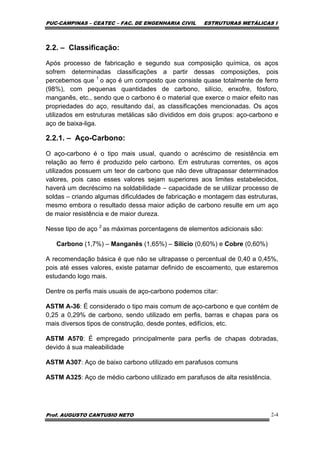 PUC-CAMPINAS – CEATEC – FAC. DE ENGENHARIA CIVIL ESTRUTURAS METÁLICAS I
Prof. AUGUSTO CANTUSIO NETO 2-4
2.2. – Classificação:
Após processo de fabricação e segundo sua composição química, os aços
sofrem determinadas classificações a partir dessas composições, pois
percebemos que 1
o aço é um composto que consiste quase totalmente de ferro
(98%), com pequenas quantidades de carbono, silício, enxofre, fósforo,
manganês, etc., sendo que o carbono é o material que exerce o maior efeito nas
propriedades do aço, resultando daí, as classificações mencionadas. Os aços
utilizados em estruturas metálicas são divididos em dois grupos: aço-carbono e
aço de baixa-liga.
2.2.1. – Aço-Carbono:
O aço-carbono é o tipo mais usual, quando o acréscimo de resistência em
relação ao ferro é produzido pelo carbono. Em estruturas correntes, os aços
utilizados possuem um teor de carbono que não deve ultrapassar determinados
valores, pois caso esses valores sejam superiores aos limites estabelecidos,
haverá um decréscimo na soldabilidade – capacidade de se utilizar processo de
soldas – criando algumas dificuldades de fabricação e montagem das estruturas,
mesmo embora o resultado dessa maior adição de carbono resulte em um aço
de maior resistência e de maior dureza.
Nesse tipo de aço 2
as máximas porcentagens de elementos adicionais são:
Carbono (1,7%) – Manganês (1,65%) – Silício (0,60%) e Cobre (0,60%)
A recomendação básica é que não se ultrapasse o percentual de 0,40 a 0,45%,
pois até esses valores, existe patamar definido de escoamento, que estaremos
estudando logo mais.
Dentre os perfis mais usuais de aço-carbono podemos citar:
ASTM A-36: É considerado o tipo mais comum de aço-carbono e que contém de
0,25 a 0,29% de carbono, sendo utilizado em perfis, barras e chapas para os
mais diversos tipos de construção, desde pontes, edifícios, etc.
ASTM A570: É empregado principalmente para perfis de chapas dobradas,
devido à sua maleabilidade
ASTM A307: Aço de baixo carbono utilizado em parafusos comuns
ASTM A325: Aço de médio carbono utilizado em parafusos de alta resistência.
 