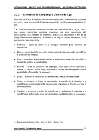 PUC-CAMPINAS – CEATEC – FAC. DE ENGENHARIA CIVIL ESTRUTURAS METÁLICAS I
Prof. AUGUSTO CANTUSIO NETO 2-6
2.2.3. – Elementos de Composição Química do Aço:
Uma vez verificada a classificação dos aços estruturais, é relevante se conhecer
um pouco mais sobre a influência da composição química nas propriedades do
aço.
1
A composição química determina muitas das características do aços, sendo
que alguns elementos químicos presentes nos aços comerciais são
conseqüência dos métodos de obtenção; outros são adicionados a fim de se
atingir determinados objetivos. A influência de alguns desses elementos, pode
ser descrita resumidamente:
• Carbono – como já vimos, é o principal elemento para aumento da
resistência
• Cobre – aumenta de forma muito eficaz a resistência à corrosão atmosférica
e a resistência à fadiga
• Cromo – aumenta a resistência mecânica à abrasão e à corrosão atmosférica
reduzindo, porém, a soldabilidade
• Enxofre – entra no processo de obtenção, mas pode causar retração à
quente ou mesmo ruptura frágil, assim como, teores elevados podem causar
porosidade e fissuração na soldagem
• Silício – aumenta a resistência e a tenacidade e reduz a soldabilidade
• Titânio – aumenta o limite de resistência, a resistência à abrasão e a
resistência à deformação lenta, sendo muito importante a fim de se evitar o
envelhecimento
• Vanádio – aumenta o limite da resistência, a resistência à abrasão e a
resistência à deformação lenta sem prejudicar a soldabilidade e a tenacidade
1. Estruturas Industriais em Aço – Ildony H. Belley – Editora Pini.
 