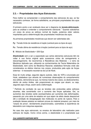 PUC-CAMPINAS – CEATEC – FAC. DE ENGENHARIA CIVIL ESTRUTURAS METÁLICAS I
Prof. AUGUSTO CANTUSIO NETO 2-7
2.3. – Propriedades dos Aços Estruturais:
Para melhor se compreender o comportamento das estruturas de aço, se faz
necessário conhecer, de forma satisfatória, as principais propriedades dos aços
estruturais.
O primeiro ponto a ser analisado deve ser o diagrama de tensão-deformação,
para se analisar e entender o comportamento estrutural. 1
Quando solicitamos
um corpo de prova ao esforço normal de tração, podemos obter valores
importantes para a determinação das propriedades mecânicas dos aços.
As primeiras propriedades mecânicas que devem ser salientadas são:
Fy : Tensão limite de resistência à tração (variável para os tipos de aço)
Fu : Tensão última de resistência à tração (variável para os tipos de aço)
E : Módulo de Elasticidade = 205 Gpa
Elasticidade vem a ser a capacidade que certos elementos estruturais têm de
voltar à sua forma original após sucessivos ciclos de carregamento e
descarregamento. Se recorrermos à Resistência dos Materiais – o ramo da
Mecânica Aplicada que, utilizando os conhecimentos da Teoria Matemática da
Elasticidade, bem como da Mecânica Racional, estabelece fórmulas onde são
considerados os efeitos internos nos corpos, produzidos pela ação de forças
externas – é necessário recordar-se da Lei de Hook.
Essa lei muito antiga, segundo alguns autores, data de 1676 e enunciada por
Hook, estabelece que através de numerosas observações do comportamento
dos sólidos, demonstra-se que, na imensa maioria dos casos, os deslocamentos,
dentro de certos limites, são proporcionais às cargas que atuam, ou seja,
segundo seja a força, assim será a deformação.
1
Partindo da condição de que as tensões são produzidas pelos esforços
atuantes, elas aumentarão com o aumento das forças aplicadas. Daí, os
aumentos das tensões serão acompanhados por aumentos das deformações,
passando por uma série de estados em que sejam de efeito desde desprezível
até a condição de desagregação das moléculas no ponto de ruptura. Para a
avaliação desses estados se realizam provas do material (ensaios), por meio de
“corpos de prova”, devidamente proporcionados, submetidos à experiência de
laboratório com máquinas especiais.
No caso dos aços estruturais, os ensaios de laboratório são realizados para
esforços de tração. Como vimos acima, a elasticidade é a propriedade que
 