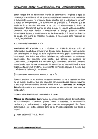 PUC-CAMPINAS – CEATEC – FAC. DE ENGENHARIA CIVIL ESTRUTURAS METÁLICAS I
Prof. AUGUSTO CANTUSIO NETO 2-8
certos corpos têm de retornarem, depois de deformados – sujeitos à ação de
uma carga – à sua forma inicial, quando desaparecem as causas que motivaram
a deformação. Assim, no ensaio de tração simples, sob a ação de uma carga P,
o corpo de comprimento L, é aumentado da grandeza δ. À medida que se
aumenta P, δ também aumenta, e se não for ultrapassado o “limite de
elasticidade” do material, quando se retira a carga P, o corpo volta às condições
primitivas. Por isso, devido à elasticidade, a energia potencial interna,
armazenada durante o desenvolvimento da deformação δ, é capaz de devolver
ao corpo, em forma de trabalho mecânico, o necessário para restaurar as
condições primitivas.
ν : Coeficiente de Poisson = 0,30
Coeficiente de Poisson é o coeficiente de proporcionalidade entre as
deformações longitudinal e transversal de uma peça. Quando se realiza estudos
das deformações ao longo do eixo longitudinal de uma peça, observa-se uma
propriedade em todos os sólidos relativas às deformações conseqüentes
transversais. Por exemplo, uma tração, que conduz ao aumento do
comprimento, corresponderá a uma contração transversal; enquanto que uma
compressão, que conduz à redução do comprimento, corresponderá a uma
expansão transversal. Portanto, o coeficiente de Poisson equivale o mesmo que
coeficiente de deformação transversal.
β : Coeficiente de Dilatação Térmica = 12 x 10-6
C
Quando se eleva ou se abaixa a temperatura de um corpo, o material se dilata
ou se contrai, a não ser que seja impedido por circunstâncias locais e, havendo
a mudança de temperatura de uma barra livre, o Coeficiente de Dilatação
Térmica do material é a variação por unidade de comprimento e por grau de
temperatura
G : Módulo de Elasticidade Transversal = 0,385 E
Módulo de Elasticidade Transversal ou simplesmente Módulo de Elasticidade
de Cisalhamento, é utilizado quando ocorre a extensão ou encurtamento
motivada por cisalhamento, ou seja, por corte no plano perpendicular. Essas
deformações por corte, ocorrem com as de tração-compressão na flexão e
torção
γ : Peso Específico = 78,50 KN/m3
 