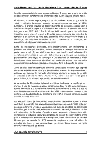 PUC-CAMPINAS – CEATEC – FAC. DE ENGENHARIA CIVIL ESTRUTURAS METÁLICAS I
Prof. AUGUSTO CANTUSIO NETO 1-3
fundido susceptível de fornecer peças moldadas. O forno, que a partir de então
se pôde ampliar, transformou-se em forno de fole e, em seguida, em alto-forno.
O alto-forno a carvão vegetal, segundo os historiadores, apareceu por volta de
1630; o primeiro laminador remonta aproximadamente ao ano de 1700.
Entretanto, o grande impulso ao desenvolvimento da siderurgia ocorreu com o
advento da tração a vapor e o surgimento das ferrovias, a primeira das quais
inaugurada em 1827. Até o fim do século XVIII, a maior parte das máquinas
industriais eram feitas de madeira. O rápido desenvolvimento dos métodos de
refinação e de trabalho do ferro abriu caminho a novas utilizações do metal e à
construção de máquinas industriais e, por conseqüência, à produção, em
quantidade, de objetos metálicos de uso geral.
Entre as descobertas científicas, que gradativamente iam melhorando o
processo de produção industrial, merece destaque a utilização do carvão de
pedra para a redução do minério de ferro, que resultou na localização dos
complexos siderúrgicos e que veio determinar, por privilégios geológicos, o
pioneirismo de uma nação na siderurgia. A Grã-Bretanha foi, realmente, a maior
beneficiária dessa conquista científica, em razão de possuir, em territórios
economicamente próximos, jazidas de minério de ferro e de carvão de pedra.
Junta-se a isto toda uma estrutura comercial voltada para o exterior e já se pode
vislumbrar o perfil de um país que, praticamente sozinho, foi capaz de deter o
privilégio de domínio do mercado internacional de ferro, a ponto de ter sido
considerada a oficina mecânica do mundo. Apesar de não ser o único país a
produzir ferro, foi o primeiro a produzi-lo em escala comercial.
A expansão da Revolução Industrial modificou totalmente a metalurgia e o
mundo. O uso de máquinas a vapor para injeção de ar no alto-forno, laminares,
tornos mecânicos e o aumento da produção, transformaram o ferro e o aço no
mais importante material de construção. Em 1779, construiu-se a primeira ponte
de ferro, em Coalbrookdale, na Inglaterra; em 1787, o primeiro barco de chapas
de ferro e outras inovações.
As ferrovias, como já mencionado anteriormente, certamente foram o maior
contributo à expansão das atividades da metalurgia e, no ano de 1830, entra em
operação a ferrovia Liverpool-Manchester. No auge da atividade da construção
ferroviária, por volta de 1847, estava em andamento a execução de cerca de dez
mil quilômetros de ferrovias. Quando a rede ferroviária britânica tinha sido
completada, a indústria siderúrgica ampliada foi capaz de suprir matéria-prima
para a construção de ferrovias em outros países, onde se destacam os Estados
Unidos que, na década de 1870, construiu cinqüenta e uma mil milhas de
estradas de ferro, o que representava, na época, tanto quanto se havia
construído no restante do mundo.
 