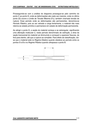 PUC-CAMPINAS – CEATEC – FAC. DE ENGENHARIA CIVIL ESTRUTURAS METÁLICAS I
Prof. AUGUSTO CANTUSIO NETO 2-10
Prosseguindo-se com a análise do diagrama prossegue-se pelo caminho do
ponto C ao ponto D, onde as deformações são cada vez maiores, onde no último
ponto (D) ocorre o Limite de Tensão Máxima (Fu), também chamado tensão de
ruptura. Esse período onde as deformações são permanentes, denomina-se
Período Plástico, pois ao ser retirada a carga lentamente, o material não mais
retorna ao estado primitivo e permanece em estado de deformação permanente.
Ao atingir o ponto D, a seção do material começa a se estrangular, significando
uma alteração molecular e, neste período denominado de estricção, a área da
seção transversal do material vai diminuindo e começam a aparecer fissuras, de
fora para dentro, até que a ruptura se complete. Para efeito de classificação, diz-
se que o material está no Regime Elástico quando obedece ao período entre os
pontos O e B e no Regime Plástico quando ultrapassa o ponto B.
 