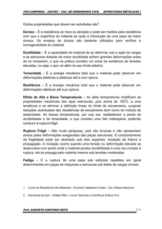 PUC-CAMPINAS – CEATEC – FAC. DE ENGENHARIA CIVIL ESTRUTURAS METÁLICAS I
Prof. AUGUSTO CANTUSIO NETO 2-11
Outras propriedades que devem ser estudadas são2
:
Dureza – É a resistência ao risco ou abrasão e pode ser medida pela resistência
com que a superfície do material se opõe à introdução de uma peça de maior
dureza. Os ensaios de dureza são bastante utilizados para verificar a
homogeneidade do material.
Ductilidade – É a capacidade do material de se deformar sob a ação de cargas
e as estruturas dotadas de maior ductilidade sofrem grandes deformações antes
de se romperem, o que na prática constitui um aviso da existência de tensões
elevadas, ou seja, o aço vai além do seu limite elástico.
Tenacidade – É a energia mecânica total que o material pode absorver em
deformações elásticas e plásticas até a sua ruptura.
Resiliência – É a energia mecânica total que o material pode absorver em
deformações elásticas até sua ruptura.
Efeito de Alta e Baixa Temperaturas – As altas temperaturas modificam as
propriedades mecânicas dos aços estruturais, pois acima de 100º
C, a uma
tendência a se eliminar a definição linear do limite de escoamento, surgindo
reduções acentuadas das resistências de escoamento bem como do módulo de
elasticidade. As baixas temperaturas, por sua vez, estabelecem a perda de
ductibilidade e de tenacidade, o que constitui uma fato indesejável, podendo
conduzir à ruptura frágil.
Ruptura Frágil – São muito perigosas, pois são bruscas e não apresentam
avisos pelas deformações exageradas das peças estruturais. O comportamento
da fragilidade pode ser abordado sob dois aspectos: iniciação da fratura e
propagação. A iniciação ocorre quando uma tensão ou deformação elevada se
desenvolve num ponto onde o material perdeu ductibilidade e uma vez iniciada a
ruptura, ela se propaga pelo material mesmo sob tensões moderadas.
Fadiga – É a ruptura de uma peça sob esforços repetidos em geral
determinantes em peças de máquinas e estruturas sob efeito de cargas móveis.
1. Curso de Resistência dos Materiais – Evaristo Valladares Costa – Cia. Editora Nacional
2. Estruturas de Aço – Walter Pfeil – Livros Técnicos e Científicos Editora S.A.
 