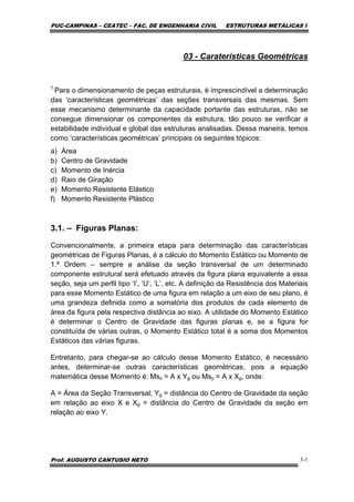PUC-CAMPINAS – CEATEC – FAC. DE ENGENHARIA CIVIL ESTRUTURAS METÁLICAS I
Prof. AUGUSTO CANTUSIO NETO 3-1
03 - Caraterísticas Geométricas
1
Para o dimensionamento de peças estruturais, é imprescindível a determinação
das ‘características geométricas’ das seções transversais das mesmas. Sem
esse mecanismo determinante da capacidade portante das estruturas, não se
consegue dimensionar os componentes da estrutura, tão pouco se verificar a
estabilidade individual e global das estruturas analisadas. Dessa maneira, temos
como ‘características geométricas’ principais os seguintes tópicos:
a) Área
b) Centro de Gravidade
c) Momento de Inércia
d) Raio de Giração
e) Momento Resistente Elástico
f) Momento Resistente Plástico
3.1. – Figuras Planas:
Convencionalmente, a primeira etapa para determinação das características
geométricas de Figuras Planas, é a cálculo do Momento Estático ou Momento de
1.ª Ordem – sempre a análise da seção transversal de um determinado
componente estrutural será efetuado através da figura plana equivalente a essa
seção, seja um perfil tipo ‘I’, ‘U’, ‘L’, etc. A definição da Resistência dos Materiais
para esse Momento Estático de uma figura em relação a um eixo de seu plano, é
uma grandeza definida como a somatória dos produtos de cada elemento de
área da figura pela respectiva distância ao eixo. A utilidade do Momento Estático
é determinar o Centro de Gravidade das figuras planas e, se a figura for
constituída de várias outras, o Momento Estático total é a soma dos Momentos
Estáticos das várias figuras.
Entretanto, para chegar-se ao cálculo desse Momento Estático, é necessário
antes, determinar-se outras características geométricas, pois a equação
matemática desse Momento é: Msx = A x Yg ou Msy = A x Xg, onde:
A = Área da Seção Transversal; Yg = distância do Centro de Gravidade da seção
em relação ao eixo X e Xg = distância do Centro de Gravidade da seção em
relação ao eixo Y.
 