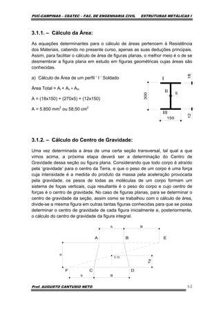 PUC-CAMPINAS – CEATEC – FAC. DE ENGENHARIA CIVIL ESTRUTURAS METÁLICAS I
Prof. AUGUSTO CANTUSIO NETO 3-2
3.1.1. – Cálculo da Área:
As equações determinantes para o cálculo de áreas pertencem à Resistência
dos Materiais, cabendo no presente curso, apenas as suas deduções principais.
Assim, para facilitar o cálculo de área de figuras planas, o melhor meio é o de se
desmembrar a figura plana em estudo em figuras geométricas cujas áreas são
conhecidas.
a) Cálculo de Área de um perfil ‘ I ‘ Soldado
Área Total = Ai + AII + AIII
A = (18x150) + (270x5) + (12x150)
A = 5.850 mm2
ou 58,50 cm2
3.1.2. – Cálculo do Centro de Gravidade:
Uma vez determinada a área de uma certa seção transversal, tal qual a que
vimos acima, a próxima etapa deverá ser a determinação do Centro de
Gravidade dessa seção ou figura plana. Considerando que todo corpo é atraído
pela ‘gravidade’ para o centro da Terra, e que o peso de um corpo é uma força
cuja intensidade é a medida do produto da massa pela aceleração provocada
pela gravidade, os pesos de todas as moléculas de um corpo formam um
sistema de foças verticais, cuja resultante é o peso do corpo e cujo centro de
forças é o centro de gravidade. No caso de figuras planas, para se determinar o
centro de gravidade da seção, assim como se trabalhou com o cálculo de área,
divide-se a mesma figura em outras tantas figuras conhecidas para que se possa
determinar o centro de gravidade de cada figura inicialmente e, posteriormente,
o cálculo do centro de gravidade da figura integral.
 
