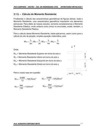 PUC-CAMPINAS – CEATEC – FAC. DE ENGENHARIA CIVIL ESTRUTURAS METÁLICAS I
Prof. AUGUSTO CANTUSIO NETO 3-7
3.1.5. – Cálculo do Momento Resistente:
Finalizando o cálculo das características geométricas de figuras planas, resta o
Momento Resistente, uma característica geométrica importante nos elementos
estruturais. Para efeito de nossos estudos, somente consideraremos o Momento
Resistente Elástico, muito embora como vimos no enunciado, existe, também, o
Momento Resistente Plástico.
Para o cálculo desse Momento Resistente, basta aplicarmos, assim como para o
cálculo do raio de giração, simples equação matemática, pois:
Onde:
Wxs = Momento Resistente Superior em torno do eixo x
Wxi = Momento Resistente Inferior em torno do eixo x
Wye = Momento Resistente Esquerdo em torno do eixo y
Wyd = Momento Resistente Direito em torno do eixo y
Para o nosso caso em questão:
gd
y
yd
ge
y
ye
gi
x
xi
gs
x
xs
x
I
W;
x
I
W;
y
I
W;
y
I
W ====
3
xs cm76,745
13
695.9
W ==
3
xi cm29,570
17
695.9
W ==
3
ye cm53,112
50,7
844
W ==
3
yd cm53,112
50,7
844
W ==
 