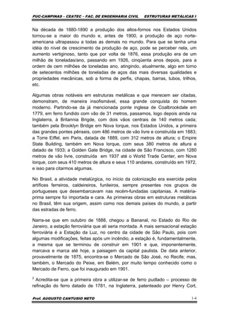 PUC-CAMPINAS – CEATEC – FAC. DE ENGENHARIA CIVIL ESTRUTURAS METÁLICAS I
Prof. AUGUSTO CANTUSIO NETO 1-4
Na década de 1880-1890 a produção dos altos-fornos nos Estados Unidos
tornou-se a maior do mundo e, antes de 1900, a produção de aço norte-
americana ultrapassou a todas as demais no mundo. Para que se tenha uma
idéia do nível de crescimento da produção de aço, pode se perceber nela, um
aumento vertiginoso, tanto que por volta de 1876, essa produção era de um
milhão de toneladas/ano, passando em 1926, cinqüenta anos depois, para a
ordem de cem milhões de toneladas ano, atingindo, atualmente, algo em torno
de setecentos milhões de toneladas de aços das mais diversas qualidades e
propriedades mecânicas, sob a forma de perfis, chapas, barras, tubos, trilhos,
etc.
Algumas obras notáveis em estruturas metálicas e que merecem ser citadas,
demonstram, de maneira insofismável, essa grande conquista do homem
moderno. Partindo-se da já mencionada ponte inglesa de Coalbrookdale em
1779, em ferro fundido com vão de 31 metros, passamos, logo depois ainda na
Inglaterra, à Britannia Brigde, com dois vãos centrais de 140 metros cada;
também pela Brooklyn Bridge em Nova Iorque, nos Estados Unidos, a primeira
das grandes pontes pênseis, com 486 metros de vão livre e construída em 1883;
a Torre Eiffel, em Paris, datada de 1889, com 312 metros de altura; o Empire
State Building, também em Nova Iorque, com seus 380 metros de altura e
datado de 1933; a Golden Gate Bridge, na cidade de São Francisco, com 1280
metros de vão livre, construída em 1937 até o World Trade Center, em Nova
Iorque, com seus 410 metros de altura e seus 110 andares, construído em 1972,
e isso para citarmos algumas.
No Brasil, a atividade metalúrgica, no início da colonização era exercida pelos
artífices ferreiros, caldeireiros, funileiros, sempre presentes nos grupos de
portugueses que desembarcavam nas recém-fundadas capitanias. A matéria-
prima sempre foi importada e cara. As primeiras obras em estruturas metálicas
no Brasil, têm sua origem, assim como nos demais países do mundo, a partir
das estradas de ferro.
Narra-se que em outubro de 1888, chegou a Bananal, no Estado do Rio de
Janeiro, a estação ferroviária que ali seria montada. A mais sensacional estação
ferroviária é a Estação da Luz, no centro da cidade de São Paulo, pois com
algumas modificações, feitas após um incêndio, a estação é, fundamentalmente,
a mesma que se terminou de construir em 1901 e que, imponentemente,
marcava e marca até hoje, a paisagem da capital paulista. De data anterior,
provavelmente de 1875, encontra-se o Mercado de São José, no Recife; mas,
também, o Mercado do Peixe, em Belém, por muito tempo conhecido como o
Mercado de Ferro, que foi inaugurado em 1901.
2
Acredita-se que a primeira obra a utilizar-se de ferro pudlado – processo de
refinação do ferro datado de 1781, na Inglaterra, patenteado por Henry Cort,
 
