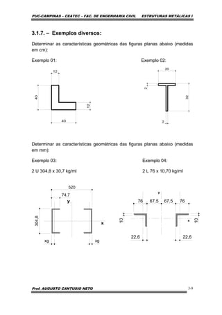 PUC-CAMPINAS – CEATEC – FAC. DE ENGENHARIA CIVIL ESTRUTURAS METÁLICAS I
Prof. AUGUSTO CANTUSIO NETO 3-9
3.1.7. – Exemplos diversos:
Determinar as características geométricas das figuras planas abaixo (medidas
em cm):
Exemplo 01: Exemplo 02:
Determinar as características geométricas das figuras planas abaixo (medidas
em mm):
Exemplo 03: Exemplo 04:
2 U 304,8 x 30,7 kg/ml 2 L 76 x 10,70 kg/ml
304,8
74,7
520
xgxg
76
10
22,6 22,6
67.576 67.5
10
 