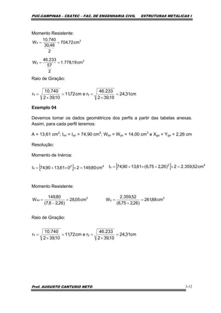 PUC-CAMPINAS – CEATEC – FAC. DE ENGENHARIA CIVIL ESTRUTURAS METÁLICAS I
Prof. AUGUSTO CANTUSIO NETO 3-12
Momento Resistente:
Raio de Giração:
Exemplo 04
Devemos tomar os dados geométricos dos perfis a partir das tabelas anexas.
Assim, para cada perfil teremos:
A = 13,61 cm2
; Ixo = Iyo = 74,90 cm4
; Wxo = Wyo = 14,00 cm3
e Xgo = Ygo = 2,26 cm
Resolução:
Momento de Inércia:
Momento Resistente:
Raio de Giração:
3
x cm72,704
2
48,30
740.10
W ==
3
y cm19,778.1
2
57
233.46
W ==
cm31,24
10,392
233.46
recm72,11
10,392
740.10
r yx =
×
==
×
=
[ ] 42
x cm80,1492061,1390,74I =××+= [ ] 42
y cm52,359.22)26,275,6(61,1390,74I =×+×+=
3
xs cm05,28
)26,26,7(
80,149
W =
−
= 3
y cm88,261
)26,275,6(
52,359.2
W =
+
=
cm31,24
10,392
233.46
recm72,11
10,392
740.10
r yx =
×
==
×
=
 
