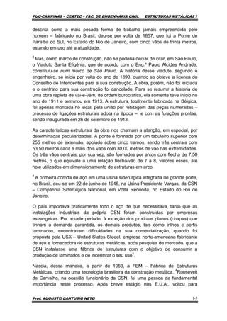 PUC-CAMPINAS – CEATEC – FAC. DE ENGENHARIA CIVIL ESTRUTURAS METÁLICAS I
Prof. AUGUSTO CANTUSIO NETO 1-5
descrita como a mais pesada forma de trabalho jamais empreendida pelo
homem – fabricado no Brasil, deu-se por volta de 1857, que foi a Ponte de
Paraíba do Sul, no Estado do Rio de Janeiro, com cinco vãos de trinta metros,
estando em uso até a atualidade.
3
Mas, como marco de construção, não se poderia deixar de citar, em São Paulo,
o Viaduto Santa Efigênia, que de acordo com o Eng.º Paulo Alcides Andrade,
constituiu-se num marco de São Paulo. A história desse viaduto, segundo o
engenheiro, se inicia por volta do ano de 1890, quando se obteve a licença do
Conselho de Intendentes para a sua construção. A obra, porém, não foi iniciada
e o contrato para sua construção foi cancelado. Para se resumir a história de
uma obra repleta de vai-e-vém, de ordem burocrática, ela somente teve início no
ano de 1911 e terminou em 1913. A estrutura, totalmente fabricada na Bélgica,
foi apenas montada no local, pela união por rebitagem das peças numeradas –
processo de ligações estruturais adota na época – e com as furações prontas,
sendo inaugurada em 26 de setembro de 1913.
As características estruturais da obra nos chamam a atenção, em especial, por
determinadas peculiaridades. A ponte é formada por um tabuleiro superior com
255 metros de extensão, apoiado sobre cinco tramos, sendo três centrais com
53,50 metros cada e mais dois vãos com 30,00 metros de vão nas extremidades.
Os três vãos centrais, por sua vez, são formados por arcos com flecha de 7,50
metros, o que equivale a uma relação flecha/vão de 7 a 8, valores esses, até
hoje utilizados em dimensionamento de estruturas em arco.
4
A primeira corrida de aço em uma usina siderúrgica integrada de grande porte,
no Brasil, deu-se em 22 de junho de 1946, na Usina Presidente Vargas, da CSN
– Companhia Siderúrgica Nacional, em Volta Redonda, no Estado do Rio de
Janeiro.
O país importava praticamente todo o aço de que necessitava, tanto que as
instalações industriais da própria CSN foram construídas por empresas
estrangeiras. Por aquele período, à exceção dos produtos planos (chapas) que
tinham a demanda garantida, os demais produtos, tais como trilhos e perfis
laminados, encontravam dificuldades na sua comercialização, quando foi
proposta pela USX – United States Steeel, empresa norte-americana fabricante
de aço e fornecedora de estruturas metálicas, após pesquisa de mercado, que a
CSN instalasse uma fábrica de estruturas com o objetivo de consumir a
produção de laminados e de incentivar o seu uso4
.
Nascia, dessa maneira, a partir de 1953, a FEM – Fábrica de Estruturas
Metálicas, criando uma tecnologia brasileira da construção metálica. 4
Roosevelt
de Carvalho, na ocasião funcionário da CSN, foi uma pessoa de fundamental
importância neste processo. Após breve estágio nos E.U.A.. voltou para
 