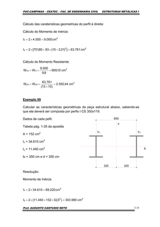 PUC-CAMPINAS – CEATEC – FAC. DE ENGENHARIA CIVIL ESTRUTURAS METÁLICAS I
Prof. AUGUSTO CANTUSIO NETO 3-18
Cálculo das carateristicas geometricas do perfil à direita:
Cálculo do Momento de Inércia:
Cálculo do Momento Resistente:
Exemplo 09
Calcular as características geométricas da peça estrutural abaixo, sabendo-se
que ela deverá ser composta por perfis I CS 350x119.
Dados de cada pefil:
Tabela pág. 1-35 da apostila
A = 152 cm2
Ix = 34.610 cm4
Iy = 11.440 cm4
bf = 350 cm e d = 350 cm
Resolução:
Momento de Inércia
3
ydye
3
xixs
cm44,550.2
)1015(
761.63
WW
cm10,909
9,9
000.9
WW
=
+
==
===
42
y
4
x
cm761.63])31,315(9380,701[2I
cm000.9500.42I
=+×+×=
=×=
Y
X
Y0
650
Y0
325325
42
y
4
x
cm980.343)5,32152440.11(2I
cm220.69610.342I
=×+×=
=×=
 