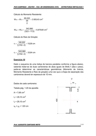PUC-CAMPINAS – CEATEC – FAC. DE ENGENHARIA CIVIL ESTRUTURAS METÁLICAS I
Prof. AUGUSTO CANTUSIO NETO 3-19
Cálculo do Momento Resistente:
Cálculo do Raio de Giração:
Exercicio 10
Dado o esquema de uma treliça de banzos paralelos conforme a figura abaixo,
sabendo tratar-se de duas cantoneiras de abas iguais de 64x6,1 (aba x peso),
pede-se determinar as características geométricas (Momento de Inércia,
Momento Resistente e Raio de giração) uma vez que a chapa de separação das
cantoneiras deverá ter espessura de 10 mm.
Dados de cada cantoneira:
Tabela pág. 1-20 da apostila
A = 7,68 cm2
Ix = 29,10 cm4
Iy = 29,10 cm4
xg = yg = 1,83 cm
3
ydye
3
xixs
cm60,879.6
)5,175,32(
980.343
WW
cm43,955.3
2
35
220.69
WW
=
+
==
===
cm64,33
)2152(
980.343
r
cm09,15
)2152(
220.69
r
y
x
=
×
=
=
×
=
64
6,35y
x
400
 