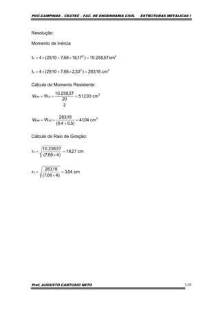 PUC-CAMPINAS – CEATEC – FAC. DE ENGENHARIA CIVIL ESTRUTURAS METÁLICAS I
Prof. AUGUSTO CANTUSIO NETO 3-20
Resolução:
Momento de Inércia
Cálculo do Momento Resistente:
Cálculo do Raio de Giração:
42
y
42
x
cm18,283)33,268,710,29(4I
cm57,258.10)17,1868,710,29(4I
=×+×=
=×+×=
3
ydye
3
xixs
cm04,41
)5,04,6(
18,283
WW
cm93,512
2
20
57,258.10
WW
=
+
==
===
cm04,3
)468,7(
18,283
r
cm27,18
)468,7(
57,258.10
r
y
x
=
×
=
=
×
=
 