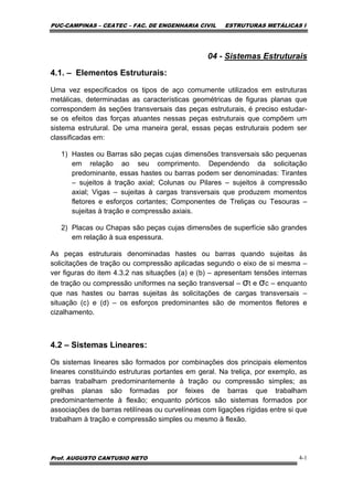 PUC-CAMPINAS – CEATEC – FAC. DE ENGENHARIA CIVIL ESTRUTURAS METÁLICAS I
Prof. AUGUSTO CANTUSIO NETO 4-1
04 - Sistemas Estruturais
4.1. – Elementos Estruturais:
Uma vez especificados os tipos de aço comumente utilizados em estruturas
metálicas, determinadas as características geométricas de figuras planas que
correspondem às seções transversais das peças estruturais, é preciso estudar-
se os efeitos das forças atuantes nessas peças estruturais que compõem um
sistema estrutural. De uma maneira geral, essas peças estruturais podem ser
classificadas em:
1) Hastes ou Barras são peças cujas dimensões transversais são pequenas
em relação ao seu comprimento. Dependendo da solicitação
predominante, essas hastes ou barras podem ser denominadas: Tirantes
– sujeitos à tração axial; Colunas ou Pilares – sujeitos à compressão
axial; Vigas – sujeitas à cargas transversais que produzem momentos
fletores e esforços cortantes; Componentes de Treliças ou Tesouras –
sujeitas à tração e compressão axiais.
2) Placas ou Chapas são peças cujas dimensões de superfície são grandes
em relação à sua espessura.
As peças estruturais denominadas hastes ou barras quando sujeitas às
solicitações de tração ou compressão aplicadas segundo o eixo de si mesma –
ver figuras do item 4.3.2 nas situações (a) e (b) – apresentam tensões internas
de tração ou compressão uniformes na seção transversal – σt e σc – enquanto
que nas hastes ou barras sujeitas às solicitações de cargas transversais –
situação (c) e (d) – os esforços predominantes são de momentos fletores e
cizalhamento.
4.2 – Sistemas Lineares:
Os sistemas lineares são formados por combinações dos principais elementos
lineares constituindo estruturas portantes em geral. Na treliça, por exemplo, as
barras trabalham predominantemente à tração ou compressão simples; as
grelhas planas são formadas por feixes de barras que trabalham
predominantemente à flexão; enquanto pórticos são sistemas formados por
associações de barras retilíneas ou curvelíneas com ligações rígidas entre si que
trabalham à tração e compressão simples ou mesmo à flexão.
 