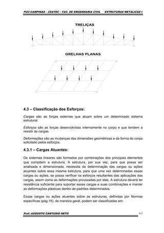 PUC-CAMPINAS – CEATEC – FAC. DE ENGENHARIA CIVIL ESTRUTURAS METÁLICAS I
Prof. AUGUSTO CANTUSIO NETO 4-2
4.3 – Classificação dos Esforços:
Cargas são as forças externas que atuam sobre um determinado sistema
estrutural.
Esforços são as forças desenvolvidas internamente no corpo e que tendem a
resistir às cargas.
Deformações são as mudanças das dimensões geométricas e da forma do corpo
solicitado pelos esforços.
4.3.1 – Cargas Atuantes:
Os sistemas lineares são formados por combinações dos principais elementos
que compõem a estrutura. A estrutura, por sua vez, para que possa ser
analisada e dimensionada, necessita da determinação das cargas ou ações
atuantes sobre essa mesma estrutura, para que uma vez determinadas essas
cargas ou ações, se possa verificar os esforços resultantes das aplicações das
cargas, assim como as deformações provocadas por elas. A estrutura deverá ter
resistência suficiente para suportar essas cargas e suas combinações e manter
as deformações plásticas dentro de padrões determinados.
Essas cargas ou ações atuantes sobre as estruturas, definidas por Normas
específicas (pág.18), de maneira geral, podem ser classificadas em:
 