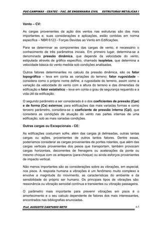 PUC-CAMPINAS – CEATEC – FAC. DE ENGENHARIA CIVIL ESTRUTURAS METÁLICAS I
Prof. AUGUSTO CANTUSIO NETO 4-5
Vento – CV:
As cargas provenientes da ação dos ventos nas estruturas são das mais
importantes e, suas considerações e aplicações, estão contidas em norma
específica – NBR 6123 - Forças Devidas ao Vento em Edificações.
Para se determinar as componentes das cargas de vento, é necessário o
conhecimento de três parâmetros iniciais. Em primeiro lugar, determina-se a
denominada pressão dinâmica, que depende da velocidade do vento,
estipulada através de gráfico especifico, chamado isopletas, que determina a
velocidade básica do vento medida sob condições analisadas.
Outros fatores determinantes no calculo da pressão dinâmica, são os fator
topográfico – leva em conta as variações do terreno; fator rugosidade –
considera como o próprio nome define, a rugosidade do terreno, assim como a
variação da velocidade do vento com a altura do terreno e das dimensões da
edificação e fator estatístico – leva em conta o grau de segurança requerido e a
vida útil da edificação.
O segundo parâmetro a ser considerado é o dos coeficientes de pressão (Cpe)
e de forma (Ce) externos, para edificações das mais variadas formas e como
terceiro parâmetro, considera-se o coeficiente de pressão interna (Cpi), que
considera as condições de atuação do vento nas partes internas de uma
edificação, sob as mais variadas condições.
Outras cargas ou Excepcionais - CE:
As edificações costumam sofre, além das cargas já delineadas, outras tantas
cargas ou ações, provenientes de outros tantos fatores. Dentre essas,
poderíamos considerar as cargas provenientes de pontes rolantes, que além das
cargas verticais provenientes dos pesos que transportam, também provocam
cargas horizontais, decorrentes de frenagens ou acelerações da ponte ou
mesmo choque com os anteparos (para-choque) ou ainda esforços provenientes
de impacto vertical.
Não menos importantes são as considerações sobre as vibrações, em especial,
nos pisos. A resposta humana a vibrações é um fenômeno muito complexo e
envolve a magnitude do movimento, as características do ambiente e da
sensibilidade do próprio ser humano. Os principais tipos de vibrações são:
ressonância ou vibração senoidal contínua e transientes ou vibração passageira.
O parâmetro mais importante para prevenir vibrações em pisos é o
amortecimento e o seu calculo dependente de fatores dos mais interessantes,
encontrados nas bibliografias enunciadas.
 