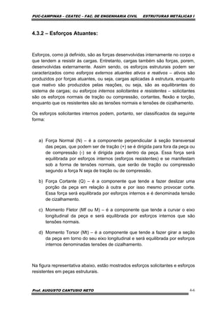 PUC-CAMPINAS – CEATEC – FAC. DE ENGENHARIA CIVIL ESTRUTURAS METÁLICAS I
Prof. AUGUSTO CANTUSIO NETO 4-6
4.3.2 – Esforços Atuantes:
Esforços, como já definido, são as forças desenvolvidas internamente no corpo e
que tendem a resistir às cargas. Entretanto, cargas também são forças, porem,
desenvolvidas externamente. Assim sendo, os esforços estruturais podem ser
caracterizados como esforços externos atuantes ativos e reativos – ativos são
produzidos por forças atuantes, ou seja, cargas aplicadas à estrutura, enquanto
que reativo são produzidos pelas reações, ou seja, são as equilibrantes do
sistema de cargas; ou esforços internos solicitantes e resistentes – solicitantes
são os esforços normais de tração ou compressão, cortantes, flexão e torção,
enquanto que os resistentes são as tensões normais e tensões de cizalhamento.
Os esforços solicitantes internos podem, portanto, ser classificados da seguinte
forma:
a) Força Normal (N) – é a componente perpendicular à seção transversal
das peças, que podem ser de tração (+) se é dirigida para fora da peça ou
de compressão (-) se é dirigida para dentro da peça. Essa força será
equilibrada por esforços internos (esforços resistentes) e se manifestam
sob a forma de tensões normais, que serão de tração ou compressão
segundo a força N seja de tração ou de compressão.
b) Força Cortante (Q) – é a componente que tende a fazer deslizar uma
porção da peça em relação à outra e por isso mesmo provocar corte.
Essa força será equilibrada por esforços internos e é denominada tensão
de cizalhamento.
c) Momento Fletor (Mf ou M) – é a componente que tende a curvar o eixo
longitudinal da peça e será equilibrada por esforços internos que são
tensões normais.
d) Momento Torsor (Mt) – é a componente que tende a fazer girar a seção
da peça em torno do seu eixo longitudinal e será equilibrada por esforços
internos denominadas tensões de cizalhamento.
Na figura representativa abaixo, estão mostrados esforços solicitantes e esforços
resistentes em peças estruturais.
 