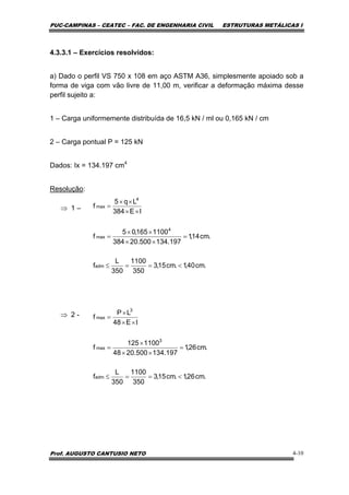 PUC-CAMPINAS – CEATEC – FAC. DE ENGENHARIA CIVIL ESTRUTURAS METÁLICAS I
Prof. AUGUSTO CANTUSIO NETO 4-10
4.3.3.1 – Exercícios resolvidos:
a) Dado o perfil VS 750 x 108 em aço ASTM A36, simplesmente apoiado sob a
forma de viga com vão livre de 11,00 m, verificar a deformação máxima desse
perfil sujeito a:
1 – Carga uniformemente distribuída de 16,5 kN / ml ou 0,165 kN / cm
2 – Carga pontual P = 125 kN
Dados: Ix = 134.197 cm4
Resolução:
⇒ 1 –
⇒ 2 -
.cm40,1.cm15,3
350
1100
350
L
f
.cm14,1
197.134500.20384
1100165,05
f
IE384
Lq5
f
adm
4
max
4
max
<==≤
=
××
××
=
××
××
=
.cm26,1.cm15,3
350
1100
350
L
f
.cm26,1
197.134500.2048
1100125
f
IE48
LP
f
adm
3
max
3
max
<==≤
=
××
×
=
××
×
=
 