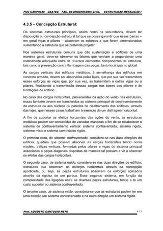 PUC-CAMPINAS – CEATEC – FAC. DE ENGENHARIA CIVIL ESTRUTURAS METÁLICAS I
Prof. AUGUSTO CANTUSIO NETO 4-13
4.3.5 – Concepção Estrutural:
Os sistemas estruturais principais, assim como os secundários, devem ter
disposição ou concepção estrutural tal que se possa garantir que essas barras –
em geral vigas e pilares – absorvam os esforços a que forem dimensionados
sustentando a estrutura que se pretenda projetar.
Nos sistemas estruturais comuns que dão sustentação a edifícios de uma
maneira geral, deve-se observar os fatores que venham a proporcionar uma
estabilidade adequada entre os diversos elementos componentes da estrutura,
tais como a prevenção contra flambagem das peças, tanto local quanto global.
As cargas verticais dos edifícios metálicos, à semelhança dos edifícios em
concreto armado, devem ser absorvidas pelas lajes, que por sua vez transmitem
esses esforços às vigas que, por sua vez, as transmitem a outras vigas ou a
pilares, finalizando a transmissão dessas cargas nas bases dos pilares e às
fundações do edifício.
No caso das cargas horizontais, provenientes da ação do vento nas estruturas,
essas também devem ser transferidas ao sistema principal de contraventamento
da estrutura ou aos núcleos ou paredes de cisalhamento dos edifícios, através
das lajes, que nesses casos trabalham à exemplo de um diafragma horizontal.
A fim de suportar os efeitos horizontais das ações do vento, as estruturas
metálicas podem ser concebidas de variadas maneiras a fim de se estabelecer o
sistema de contraventamento vertical: sistema contraventado, sistema rígido,
sistema misto e sistema com núcleo rígido.
O primeiro caso, de sistema contraventado, considera-se nas duas direções do
edifício, quadros que possam absorver as cargas horizontais tendo como
modelo, treliças verticais, formadas pelos pilares e vigas do sistema principal
associados a peças diagonais dispostas de maneira tal possam a vir a absorver
os efeitos das cargas horizontais.
O segundo caso, de sistema rígido, considera-se nas duas direções do edifício,
estruturas que absorvam os esforços horizontais através da concepção
aporticada, ou seja, as peças estruturais absorvem os esforços aplicados
através da rigidez de um pórtico. Esse segundo sistema, em função da
complexidade das ligações entre as diversas peças estruturais, tende a te um
custo superior ao sistema contraventado.
O terceiro caso, de sistema misto, considera-se que as estruturas podem ter em
uma direção um sistema contraventado e na outra direção um sistema rígido.
 