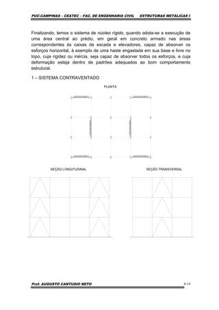 PUC-CAMPINAS – CEATEC – FAC. DE ENGENHARIA CIVIL ESTRUTURAS METÁLICAS I
Prof. AUGUSTO CANTUSIO NETO 4-14
Finalizando, temos o sistema de núcleo rígido, quando adota-se a execução de
uma área central ao prédio, em geral em concreto armado nas áreas
correspondentes às caixas de escada e elevadores, capaz de absorver os
esforços horizontal, à exemplo de uma haste engastada em sua base e livre no
topo, cuja rigidez ou inércia, seja capaz de absorver todos os esforços, e cuja
deformação esteja dentro de padrões adequados ao bom comportamento
estrutural.
1 – SISTEMA CONTRAVENTADO
PLANTA
SEÇÃO LONGITUDINAL SEÇÃO TRANSVERSAL
CONTRAVENTAMENTO CONTRAVENTAMENTO
CONTRAVENTAMENTO CONTRAVENTAMENTO
CONTRAVENTAMENTO
CONTRAVENTAMENTO
 