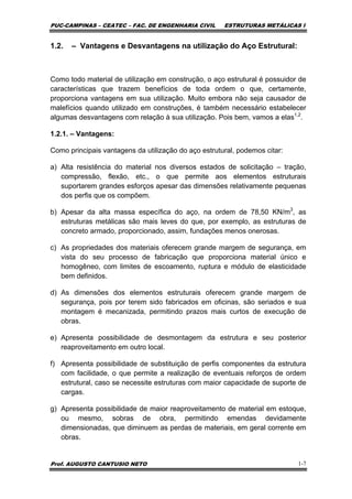 PUC-CAMPINAS – CEATEC – FAC. DE ENGENHARIA CIVIL ESTRUTURAS METÁLICAS I
Prof. AUGUSTO CANTUSIO NETO 1-7
1.2. – Vantagens e Desvantagens na utilização do Aço Estrutural:
Como todo material de utilização em construção, o aço estrutural é possuidor de
características que trazem benefícios de toda ordem o que, certamente,
proporciona vantagens em sua utilização. Muito embora não seja causador de
malefícios quando utilizado em construções, é também necessário estabelecer
algumas desvantagens com relação à sua utilização. Pois bem, vamos a elas1,2
.
1.2.1. – Vantagens:
Como principais vantagens da utilização do aço estrutural, podemos citar:
a) Alta resistência do material nos diversos estados de solicitação – tração,
compressão, flexão, etc., o que permite aos elementos estruturais
suportarem grandes esforços apesar das dimensões relativamente pequenas
dos perfis que os compõem.
b) Apesar da alta massa específica do aço, na ordem de 78,50 KN/m3
, as
estruturas metálicas são mais leves do que, por exemplo, as estruturas de
concreto armado, proporcionado, assim, fundações menos onerosas.
c) As propriedades dos materiais oferecem grande margem de segurança, em
vista do seu processo de fabricação que proporciona material único e
homogêneo, com limites de escoamento, ruptura e módulo de elasticidade
bem definidos.
d) As dimensões dos elementos estruturais oferecem grande margem de
segurança, pois por terem sido fabricados em oficinas, são seriados e sua
montagem é mecanizada, permitindo prazos mais curtos de execução de
obras.
e) Apresenta possibilidade de desmontagem da estrutura e seu posterior
reaproveitamento em outro local.
f) Apresenta possibilidade de substituição de perfis componentes da estrutura
com facilidade, o que permite a realização de eventuais reforços de ordem
estrutural, caso se necessite estruturas com maior capacidade de suporte de
cargas.
g) Apresenta possibilidade de maior reaproveitamento de material em estoque,
ou mesmo, sobras de obra, permitindo emendas devidamente
dimensionadas, que diminuem as perdas de materiais, em geral corrente em
obras.
 