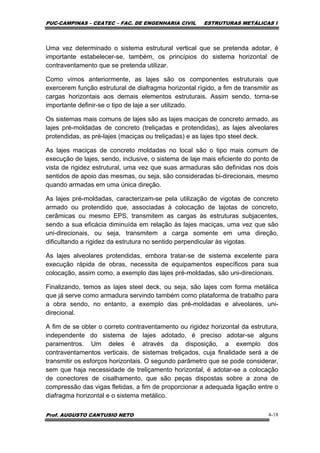 PUC-CAMPINAS – CEATEC – FAC. DE ENGENHARIA CIVIL ESTRUTURAS METÁLICAS I
Prof. AUGUSTO CANTUSIO NETO 4-18
Uma vez determinado o sistema estrutural vertical que se pretenda adotar, é
importante estabelecer-se, também, os princípios do sistema horizontal de
contraventamento que se pretenda utilizar.
Como vimos anteriormente, as lajes são os componentes estruturais que
exercerem função estrutural de diafragma horizontal rígido, a fim de transmitir as
cargas horizontais aos demais elementos estruturais. Assim sendo, torna-se
importante definir-se o tipo de laje a ser utilizado.
Os sistemas mais comuns de lajes são as lajes maciças de concreto armado, as
lajes pré-moldadas de concreto (treliçadas e protendidas), as lajes alveolares
protendidas, as pré-lajes (maciças ou treliçadas) e as lajes tipo steel deck.
As lajes maciças de concreto moldadas no local são o tipo mais comum de
execução de lajes, sendo, inclusive, o sistema de laje mais eficiente do ponto de
vista de rigidez estrutural, uma vez que suas armaduras são definidas nos dois
sentidos de apoio das mesmas, ou seja, são consideradas bi-direcionais, mesmo
quando armadas em uma única direção.
As lajes pré-moldadas, caracterizam-se pela utilização de vigotas de concreto
armado ou protendido que, associadas à colocação de lajotas de concreto,
cerâmicas ou mesmo EPS, transmitem as cargas às estruturas subjacentes,
sendo a sua eficácia diminuída em relação às lajes maciças, uma vez que são
uni-direcionais, ou seja, transmitem a carga somente em uma direção,
dificultando a rigidez da estrutura no sentido perpendicular às vigotas.
As lajes alveolares protendidas, embora tratar-se de sistema excelente para
execução rápida de obras, necessita de equipamentos específicos para sua
colocação, assim como, a exemplo das lajes pré-moldadas, são uni-direcionais.
Finalizando, temos as lajes steel deck, ou seja, são lajes com forma metálica
que já serve como armadura servindo também como plataforma de trabalho para
a obra sendo, no entanto, a exemplo das pré-moldadas e alveolares, uni-
direcional.
A fim de se obter o correto contraventamento ou rigidez horizontal da estrutura,
independente do sistema de lajes adotado, é preciso adotar-se alguns
paramentros. Um deles é através da disposição, a exemplo dos
contraventamentos verticais, de sistemas treliçados, cuja finalidade será a de
transmitir os esforços horizontais. O segundo parâmetro que se pode considerar,
sem que haja necessidade de treliçamento horizontal, é adotar-se a colocação
de conectores de cisalhamento, que são peças dispostas sobre a zona de
compressão das vigas fletidas, a fim de proporcionar a adequada ligação entre o
diafragma horizontal e o sistema metálico.
 