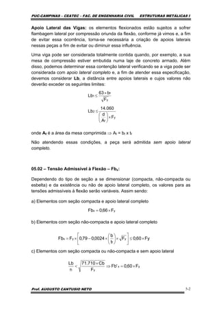 PUC-CAMPINAS – CEATEC – FAC. DE ENGENHARIA CIVIL ESTRUTURAS METÁLICAS I
Prof. AUGUSTO CANTUSIO NETO 5-2
Apoio Lateral das Vigas: os elementos flexionados estão sujeitos a sofrer
flambagem lateral por compressão oriunda da flexão, conforme já vimos e, a fim
de evitar essa ocorrência, torna-se necessária a criação de apoios laterais
nessas peças a fim de evitar ou diminuir essa influência.
Uma viga pode ser considerada totalmente contida quando, por exemplo, a sua
mesa de compressão estiver embutida numa laje de concreto armado. Além
disso, podemos determinar essa contenção lateral verificando se a viga pode ser
considerada com apoio lateral completo e, a fim de atender essa especificação,
devemos considerar Lb, a distância entre apoios laterais e cujos valores não
deverão exceder os seguintes limites:
onde Af é a área da mesa comprimida ⇒ Af = bf x tf
Não atendendo essas condições, a peça será admitida sem apoio lateral
completo.
05.02 – Tensão Admissível à Flexão – Fbx:
Dependendo do tipo de seção a se dimensionar (compacta, não-compacta ou
esbelta) e da existência ou não de apoio lateral completo, os valores para as
tensões admissíveis à flexão serão variáveis. Assim sendo:
a) Elementos com seção compacta e apoio lateral completo
b) Elementos com seção não-compacta e apoio lateral completo
c) Elementos com seção compacta ou não-compacta e sem apoio lateral
y
f
2
y
f
1
F
A
d
060.14
Lb
F
b63
Lb
×⎟
⎠
⎞
⎜
⎝
⎛
≤
×
≤
Fy60,0F
t
b
0024,079,0FFb y
f
yx ×≤⎥
⎦
⎤
⎢
⎣
⎡
×⎟
⎠
⎞
⎜
⎝
⎛
×−×=
yx
yt
F60,0'Fb
F
Cb710.71
r
Lb
×=⇒
×
<
yx F66,0Fb ×=
 